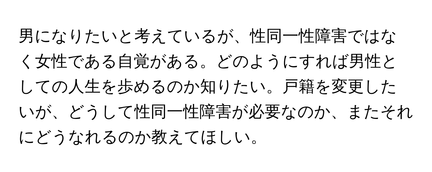 男になりたいと考えているが、性同一性障害ではなく女性である自覚がある。どのようにすれば男性としての人生を歩めるのか知りたい。戸籍を変更したいが、どうして性同一性障害が必要なのか、またそれにどうなれるのか教えてほしい。