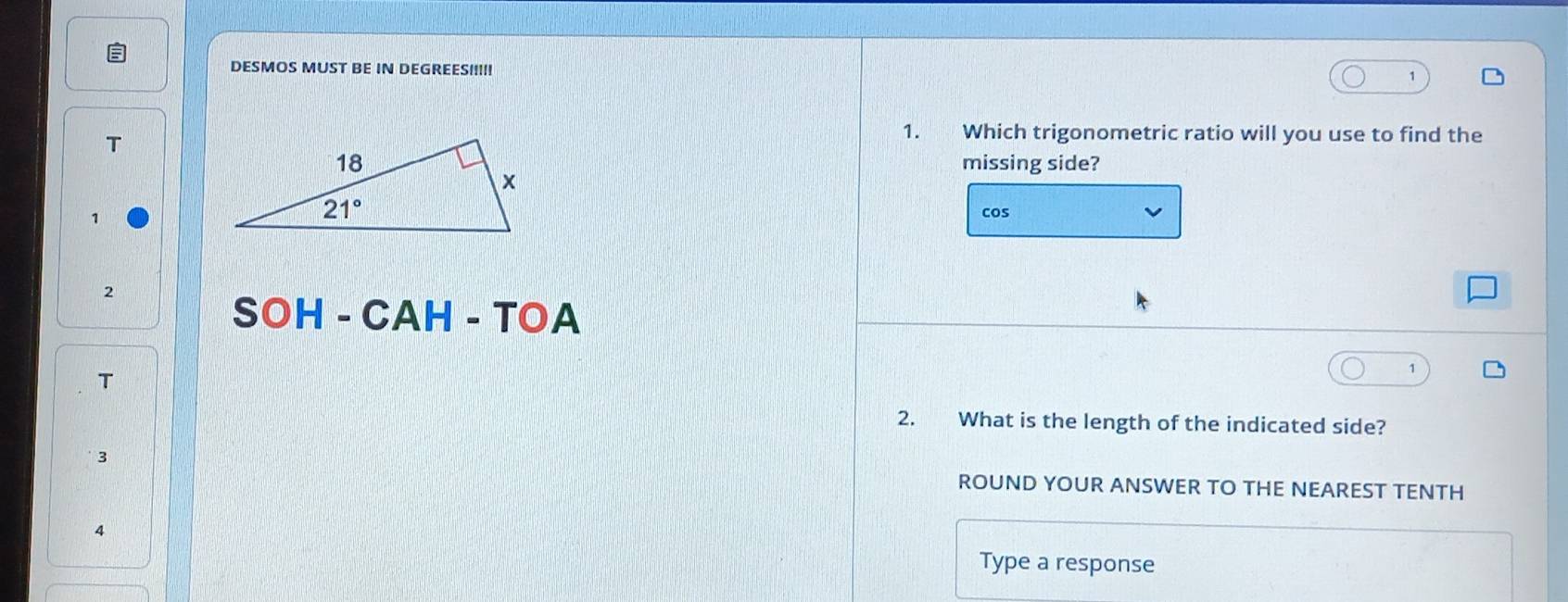 DESMOS MUST BE IN DEGREES!!!!!
T
1. Which trigonometric ratio will you use to find the
missing side?
cos
2
SOH-CAH-TOA
T
2. What is the length of the indicated side?
3
ROUND YOUR ANSWER TO THE NEAREST TENTH
4
Type a response