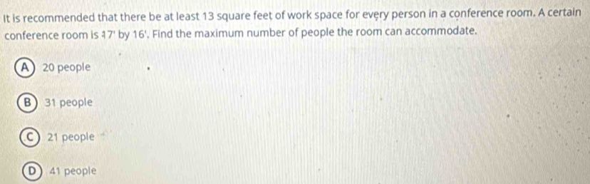 It is recommended that there be at least 13 square feet of work space for every person in a conference room. A certain
conference room is 37' by 16' '. Find the maximum number of people the room can accommodate.
A 20 people
B 31 people
C 21 people
D 41 people