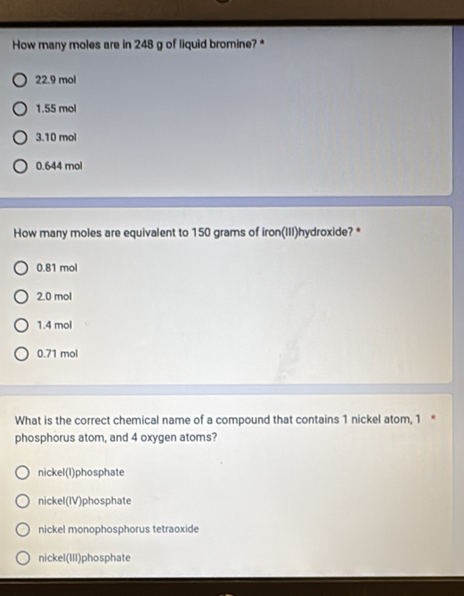 How many moles are in 248 g of liquid bromine? *
22.9 mol
1.55 mol
3.10 mol
0.644 mol
How many moles are equivalent to 150 grams of iron(III)hydroxide? *
0.81 mol
2.0 mol
1.4 mol
0.71 mol
What is the correct chemical name of a compound that contains 1 nickel atom, 1 *
phosphorus atom, and 4 oxygen atoms?
nickel(l)phosphate
nickel(IV)phosphate
nickel monophosphorus tetraoxide
nickel(III)phosphate
