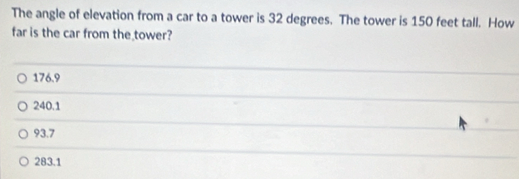 The angle of elevation from a car to a tower is 32 degrees. The tower is 150 feet tall. How
far is the car from the tower?
176.9
240.1
93.7
283.1