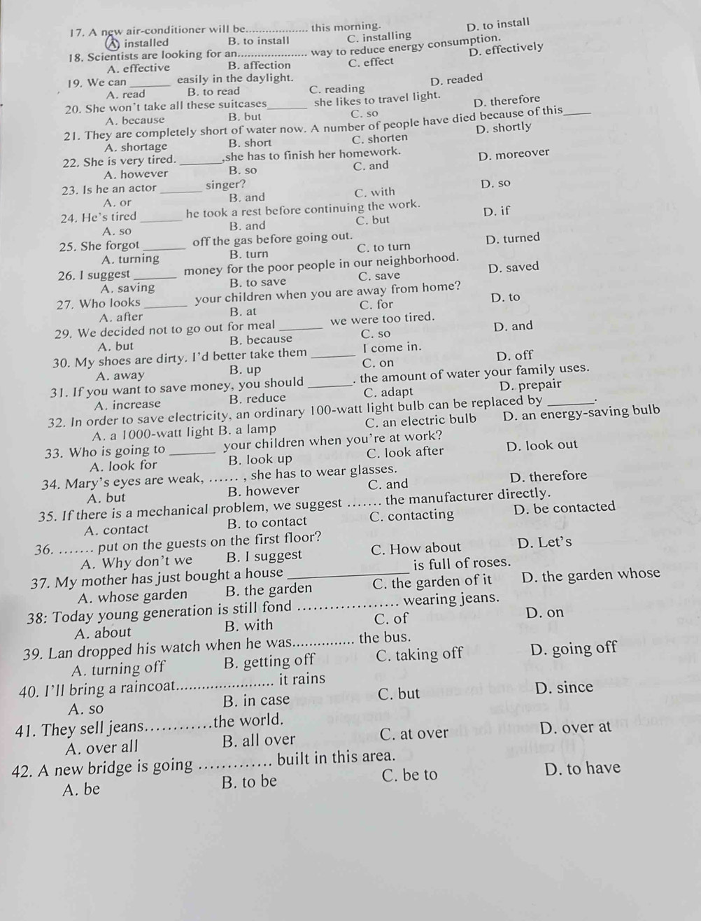 A new air-conditioner will be_ this morning.
D. to install
installed B. to install C. installing
18. Scientists are looking for an_
way to reduce energy consumption.
A. effective B. affection C. effect D. effectively
19. We can _easily in the daylight.
D. readed
A. read B. to read C. reading
20. She won’t take all these suitcases she likes to travel light.
A. because B. but C. so D. therefore
21. They are completely short of water now. A number of people have died because of this_
A. shortage B. short C. shorten D. shortly
22. She is very tired. _she has to finish her homework.
A. however B. so C. and D. moreover
23. Is he an actor _singer? D. so
A. or B. and C. with
24. He's tired_ he took a rest before continuing the work. D. if
A. so B. and
C. but
25. She forgot _off the gas before going out.
A. turning B. turn C. to turn D. turned
26. I suggest_ money for the poor people in our neighborhood.
A. saving B. to save C. save D. saved
27. Who looks_ your children when you are away from home?
D. to
A. after
B. at C. for
29. We decided not to go out for meal _we were too tired. D. and
A. but B. because C. so
30. My shoes are dirty. I’d better take them _I come in.
C. on
A. away B. up D. off
31. If you want to save money, you should _. the amount of water your family uses.
A. increase B. reduce C. adapt D. prepair
32. In order to save electricity, an ordinary 100-watt light bulb can be replaced by_ .
A. a 1000-watt light B. a lamp C. an electric bulb D. an energy-saving bulb
33. Who is going to _your children when you’re at work?
A. look for B. look up C. look after D. look out
34. Mary's eyes are weak, _, she has to wear glasses.
A. but B. however C. and D. therefore
35. If there is a mechanical problem, we suggest  _.. the manufacturer directly.
A. contact B. to contact C. contacting D. be contacted
36. _... put on the guests on the first floor?
A. Why don’t we B. I suggest C. How about D. Let's
37. My mother has just bought a house _is full of roses.
A. whose garden B. the garden C. the garden of it D. the garden whose
38: Today young generation is still fond _wearing jeans.
A. about B. with C. of
D. on
39. Lan dropped his watch when he was._ the bus.
A. turning off B. getting off C. taking off D. going off
40. I’ll bring a raincoat_ it rains
A. so B. in case C. but
D. since
41. They sell jeans _the world.
A. over all B. all over C. at over D. over at
42. A new bridge is going …_ . built in this area.
A. be B. to be C. be to D. to have