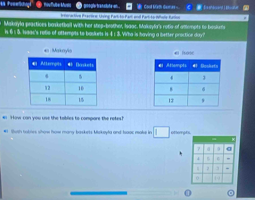 as PowerSchopl YouTube Music google transiate en... Cool Math Games - Dashboard|Bloske 
Interactive Practice: Using Part-to-Part and Part-to-Whole Ratios 
Makayla practices basketball with her step-brother, Isaac, Makayla's ratio of attempts to baskets 
Is 61 5. Isaac's ratio of attempts to baskets is 4 : 3. Who is having a better practice day? 
Makayla 
Isaac 



How can you use the tables to compare the rates? 
@ Both tables show how many baskets Makayla and Isaac make in attempts,