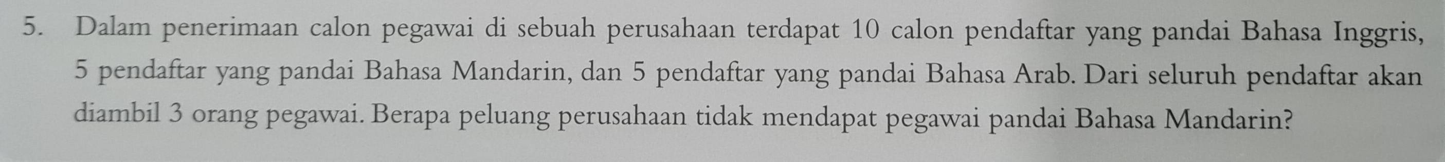 Dalam penerimaan calon pegawai di sebuah perusahaan terdapat 10 calon pendaftar yang pandai Bahasa Inggris,
5 pendaftar yang pandai Bahasa Mandarin, dan 5 pendaftar yang pandai Bahasa Arab. Dari seluruh pendaftar akan 
diambil 3 orang pegawai. Berapa peluang perusahaan tidak mendapat pegawai pandai Bahasa Mandarin?