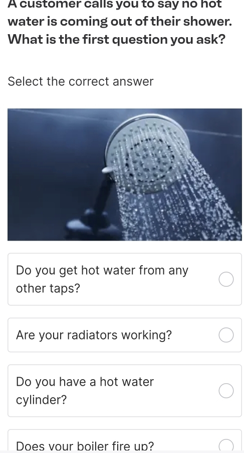 A customer calls you to say no hot
water is coming out of their shower.
What is the first question you ask?
Select the correct answer
Do you get hot water from any
other taps?
Are your radiators working?
Do you have a hot water
cylinder?
Does vour boiler fire up?