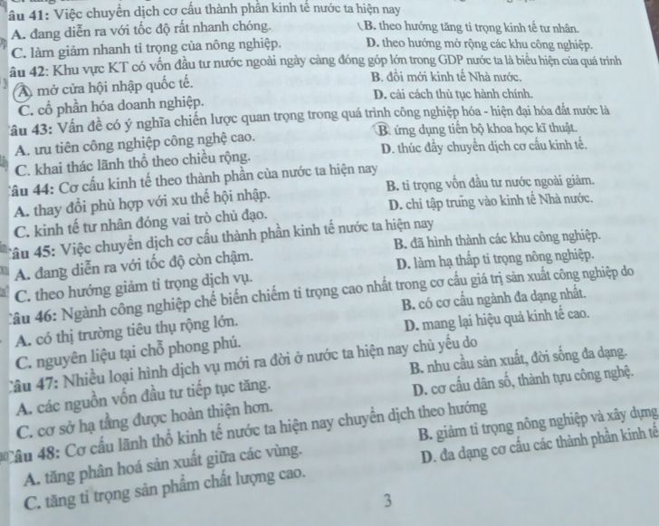 âu 41: Việc chuyển dịch cơ cấu thành phần kinh tế nước ta hiện nay
A. đang diễn ra với tốc độ rất nhanh chóng. B. theo hướng tăng tỉ trọng kinh tế tư nhân.
C. làm giảm nhanh tỉ trọng của nông nghiệp. D. theo hướng mở rộng các khu công nghiệp.
âu 42: Khu vực KT có vốn đầu tư nước ngoài ngày càng đóng góp lớn trong GDP nước ta là biểu hiện của quá trình
B. đồi mới kinh tế Nhà nước.
A mở cửa hội nhập quốc tế. D. cải cách thù tục hành chính.
C. cổ phần hóa doanh nghiệp.
Tâu 43: Vấn đề có ý nghĩa chiến lược quan trọng trong quá trình công nghiệp hóa - hiện đại hóa đắt nước là
B ứng dụng tiến bộ khoa học kĩ thuật.
A. tru tiên công nghiệp công nghệ cao.
C. khai thác lãnh thổ theo chiều rộng. D. thúc đầy chuyển dịch cơ cấu kinh tế.
Câu 44: Cơ cấu kinh tế theo thành phần của nước ta hiện nay
B. tỉ trọng vốn đầu tư nước ngoài giảm.
A. thay đổi phù hợp với xu thế hội nhập.
C. kinh tế tư nhân đóng vai trò chủ đạo. D. chi tập trung vào kinh tế Nhà nước.
Tầu 45: Việc chuyển dịch cơ cấu thành phần kinh tế nước ta hiện nay
B. đã hình thành các khu công nghiệp.
A. đang diễn ra với tốc độ còn chậm.
D. làm hạ thấp ti trọng nông nghiệp.
C. theo hướng giảm tỉ trọng dịch vụ.
Câu 46: Ngành công nghiệp chế biến chiếm tỉ trọng cao nhất trong cơ cấu giá trị sản xuất công nghiệp do
B. có cơ cấu ngành đa dạng nhất.
A. có thị trường tiêu thụ rộng lớn.
D. mang lại hiệu quả kinh tế cao.
C. nguyên liệu tại chỗ phong phú.
B. nhu cầu sản xuất, đời sống đa dạng.
Câu 47: Nhiều loại hình dịch vụ mới ra đời ở nước ta hiện nay chủ yếu do
A. các nguồn vốn đầu tư tiếp tục tăng.
D. cơ cấu dân số, thành tựu công nghệ.
C. cơ sở hạ tằng được hoàn thiện hơn.
* Câu 48: Cơ cấu lãnh thổ kinh tế nước ta hiện nay chuyển dịch theo hướng
A. tăng phân hoá sản xuất giữa các vùng. B. giảm tỉ trọng nông nghiệp và xây dựng
C. tăng ti trọng sản phẩm chất lượng cao. D. đa dạng cơ cấu các thành phần kinh tế
3