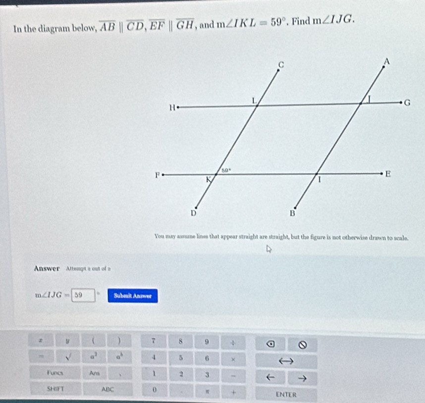 In the diagram below, overline AB||overline CD,overline EF||overline GH , and m∠ IKL=59°. Find m∠ IJG.
You may assume lines that appear straight are straight, but the figure is not otherwise drawn to scale.
Answer  Attempt a out of a
m∠ IJG=59 Submit Answer
y 
7 8 9
70 sqrt() a^2 a^b 4 5 6 ×
Funcs Ans 、 1 2 3 -
SHIFT ABC 0 π + ENTER