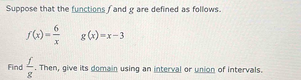 Suppose that the functions f and g are defined as follows.
f(x)= 6/x  g(x)=x-3
Find  f/g . Then, give its domain using an interval or union of intervals.