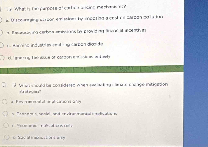 What is the purpose of carbon pricing mechanisms?
a. Discouraging carbon emissions by imposing a cost on carbon pollution
b. Encouraging carbon emissions by providing financial incentives
c. Banning industries emitting carbon dioxide
d. Ignoring the issue of carbon emissions entirely
What should be considered when evaluating climate change mitigation
strategies?
a. Environmental implications only
b. Economic, social, and environmental implications
c. Economic implications only
d. Social implications only