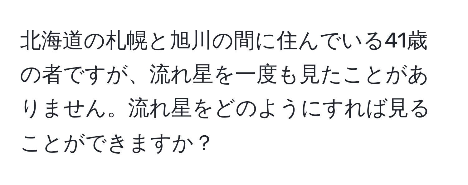 北海道の札幌と旭川の間に住んでいる41歳の者ですが、流れ星を一度も見たことがありません。流れ星をどのようにすれば見ることができますか？