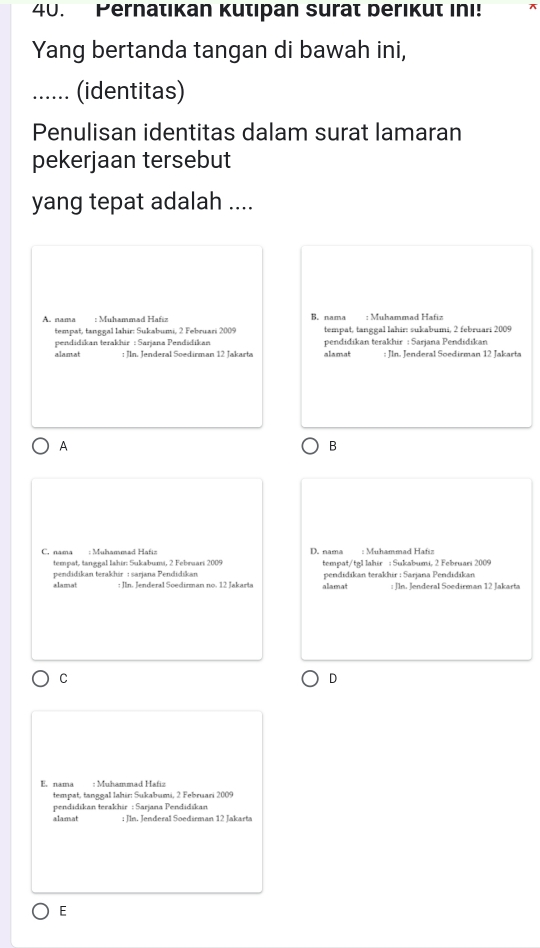 Pernatıkan Kutıpan surat berikut ini! x
Yang bertanda tangan di bawah ini,
_(identitas)
Penulisan identitas dalam surat lamaran
pekerjaan tersebut
yang tepat adalah ....
A. nama : Muhammad Hafiz B. nama : Muhammad Hafiz
tempat, tanggal Iahir: Sukabumi, 2 Februari 2009 tempat, tanggal lahir: sukabumi, 2 februari 2009
pendidikan terakhir : Sarjana Pendidikan pendidikan terakhir : Sarjana Pendidikan
alamat : Jln. Jenderal Soedirman 12 Jakarta alamat : Jln. Jenderal Soedirman 12 Jakarta
A
B
C. nama : Muhammad Hafiz D. nama : Muhammad Hafiz
tempat, tanggal lahir: Sukabumi, 2 Febraari 2009
pendidikan terakhir : sarjana Pendidikan tempat/tgl lahir : Sukabumi, 2 Februari 2009
alamat allamat pendidıkan terakhir : Sarjana Pendidikan : Jln. Jenderal Soedirman 12 Jakarta
C
D
E. nama : Muhammad Hafiz
tempat, tanggal lahir: Sukabumi, 2 Februari 2009
pendidikan terakhir : Sarjana Pendidikan
alamat : Jln. Jenderal Soedirman 12 Jakarta
E