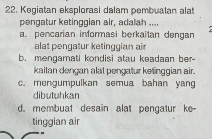 Kegiatan eksplorasi dalam pembuatan alat
pengatur ketinggian air, adalah ....
a. pencarian informasi berkaitan dengan
alat pengatur ketinggian air
b. mengamati kondisi atau keadaan ber-
kaitan dengan alat pengatur ketinggian air.
c. mengumpulkan semua bahan yang
dibutuhkan
d. membuat desain alat pengatur ke-
tinggian air