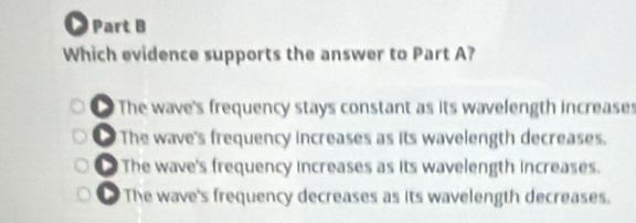 Which evidence supports the answer to Part A?
The wave's frequency stays constant as its wavelength increases
. The wave's frequency increases as its wavelength decreases.
The wave's frequency increases as its wavelength increases.
The wave's frequency decreases as its wavelength decreases.