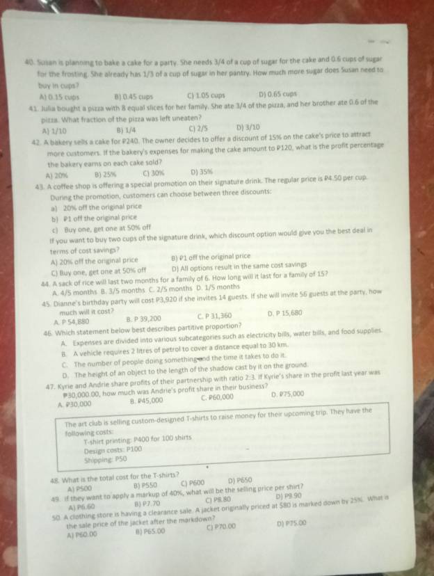 Susan is planning to bake a cake for a party. She needs 3/4 of a cup of sugar for the cake and (.6 cups of sugar
for the frosting. She already has 1/3 of a cup of sugar in her pantry. How much more sugar does Susan need to
buy in cups?
A) 0.15 cups B) 0.45 cups C) 1.05 cups D) 0.65 cups
41. Julia bought a pizza with 8 equal slices for her family. She ate 3/4 of the pizza, and her brother ate 0.6 of the
pizza. What fraction of the pizza was left uneaten?
A) 1/10 B) 1/4 C) 2/5 D) 3/10
42. A bakery sells a cake for P240. The owner decides to offer a discount of 15% on the cake's price to attract
more customers. If the bakery's expenses for making the cake amount to P120, what is the profit percentage
the bakery earns on each cake sold?
A) 20% B) 25% C) 30% D) 35%
43. A coffee shop is offering a special promotion on their signature drink. The regular price is P4.50 per cup.
During the promotion, customers can choose between three discounts:
a) 20% off the original price
b) P1 off the original price
c) Buy one, get one at 50% off
If you want to buy two cups of the signature drink, which discount option would give you the best deal in
terms of cost savings?
A) 20% off the original price B) P1 off the original price
C) Buy one, get one at 50% off D) All options result in the same cost savings
44. A sack of rice will last two months for a family of 6. How long will it last for a family of 15?
A. 4/5 months B. 3/5 months C. 2/5 months D. 1/5 months
45. Dianne's birthday party will cost P3,920 if she invites 14 guests. If she will invite 56 guests at the party, how
much will it cost?
A. P 54,880 B. P 39,200 C. P 31,360 D. P 15,680
46. Which statement below best describes partitive proportion?
A. Expenses are divided into various subcategories such as electricity bills, water bills, and food supplies
B. A vehicle requires 2 litres of petrol to cover a distance equal to 30 km.
C. The number of people doing something and the time it takes to do it.
D. The height of an object to the length of the shadow cast by it on the ground
47. Kyrie and Andrie share profits of their partnership with ratio 2:3. If Kyrie's share in the profit last year was
#30,000.00, how much was Andrie's profit share in their business?
A. P30,000 8. P45,000 C. P60,000 D. P75,000
The art club is selling custom-designed T-shirts to raise money for their upcoming trip. They have the
following costs:
T-shirt printing: P400 for 100 shirts
Design casts: P100
Shipping: P50
48. What is the total cost for the T-shirts?
A) P500 B) P550 C) P600 D) P650
49. If they want to apply a markup of 40%, what will be the selling price per shirt?
A) P6.60 B) P7.70 CJ PS.80 D) P9.90
50. A clothing store is having a clearance sale. A jacket originally priced at 580 is marked down by 25%. What s
the sale price of the jacket after the markdown?
A) P50.00 B) P65.00 C) P70.00 D) P75.00