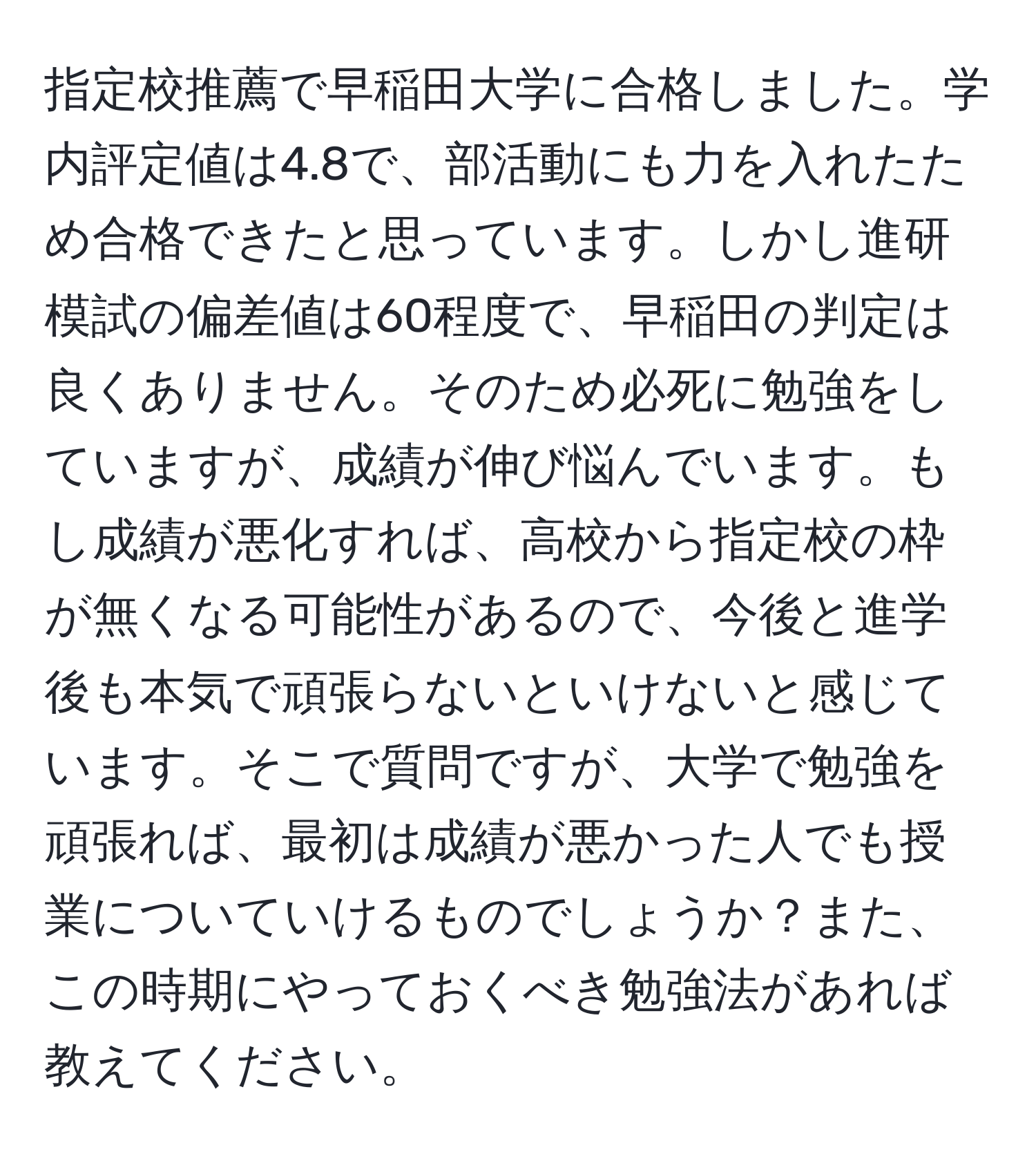 指定校推薦で早稲田大学に合格しました。学内評定値は4.8で、部活動にも力を入れたため合格できたと思っています。しかし進研模試の偏差値は60程度で、早稲田の判定は良くありません。そのため必死に勉強をしていますが、成績が伸び悩んでいます。もし成績が悪化すれば、高校から指定校の枠が無くなる可能性があるので、今後と進学後も本気で頑張らないといけないと感じています。そこで質問ですが、大学で勉強を頑張れば、最初は成績が悪かった人でも授業についていけるものでしょうか？また、この時期にやっておくべき勉強法があれば教えてください。