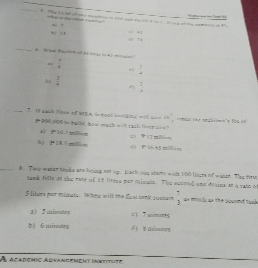 Wisttiematies Vest 1B
_5. The LCM of two sumbers is 546 and the GCF is 7. I one of the numbers is 91.
whant is the other number?
4 7 c) 42
bj 13
d 78
_
. W hat fction of am hou is 45 mimates?
 5/8 
c))  3/4 
b)  5/9 
d)  2/3 
_7. If each floor of MSA School building will cost 18 1/2  times the architect's fee of
P 900,000 to build, how much will each floor cost?
a) P 16.2 million c) P 12 million
b) P 18.5 million d) P 16.65 million
_8, Two water tanks are being set up. Each one starts with 100 liters of water. The first
tank fills at the rate of 15 liters per minute. The second one drains at a rate of
5 liters per minute. When will the first tank contain  7/3  as much as the second tank
a) 5 minutes c) 7 minutes
b) 6 minutes d) 8 minutes
À academic Advancement Institute