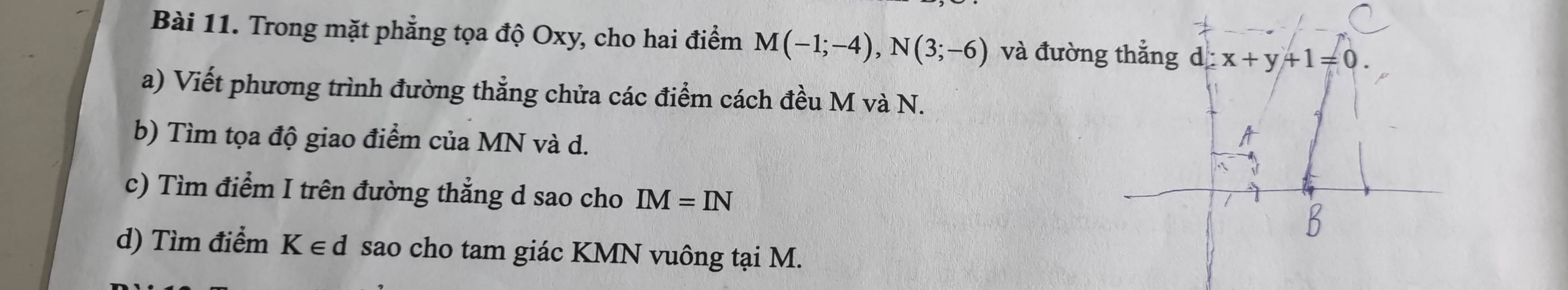 Trong mặt phẳng tọa độ Oxy, cho hai điểm M(-1;-4), N(3;-6) và đường thẳng d x+y+1=0. 
a) Viết phương trình đường thẳng chửa các điểm cách đều M và N. 
b) Tìm tọa độ giao điểm của MN và d. 
c) Tìm điểm I trên đường thẳng d sao cho IM=IN
d) Tìm điểm K∈ d sao cho tam giác KMN vuông tại M.