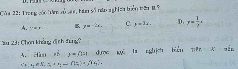 Ham số không đo n
Câu 22: Trong các hàm số sau, hàm số nào nghịch biến trên R ?
A. y=x.
B. y=-2x. C. y=2x. D. y= 1/2 x
Câu 23: Chọn khẳng định đúng?
A. Hàm số y=f(x) được gọi là nghịch biến trên K nếu
forall x_1;x_2∈ K, x_1 .