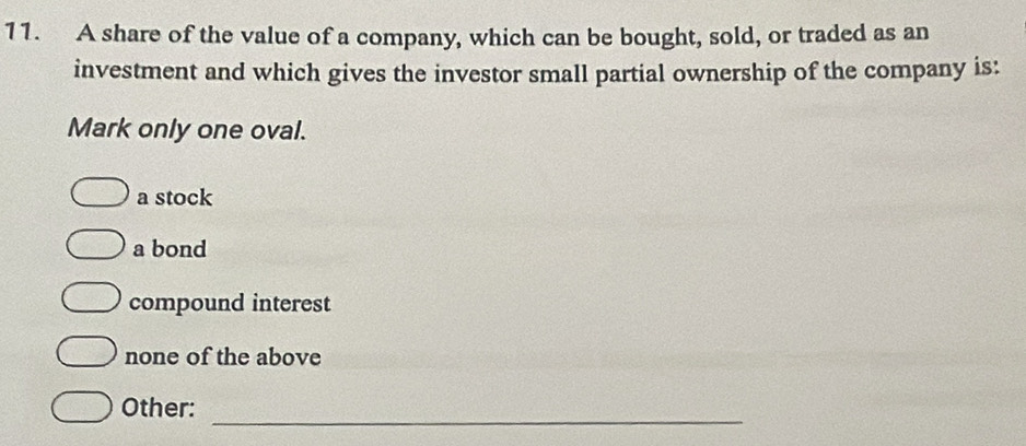 A share of the value of a company, which can be bought, sold, or traded as an
investment and which gives the investor small partial ownership of the company is:
Mark only one oval.
a stock
a bond
compound interest
none of the above
_
Other: