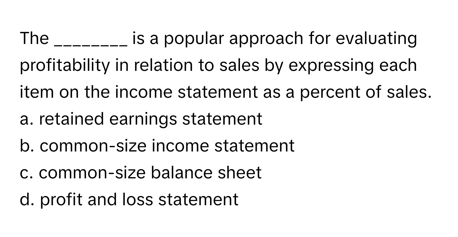 The ________ is a popular approach for evaluating profitability in relation to sales by expressing each item on the income statement as a percent of sales.

a. retained earnings statement
b. common-size income statement
c. common-size balance sheet
d. profit and loss statement