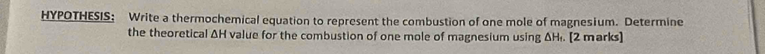 HYPOTHESIS: Write a thermochemical equation to represent the combustion of one mole of magnesium. Determine 
the theoretical ΔH value for the combustion of one mole of magnesium using ΔH₁. [2 marks]