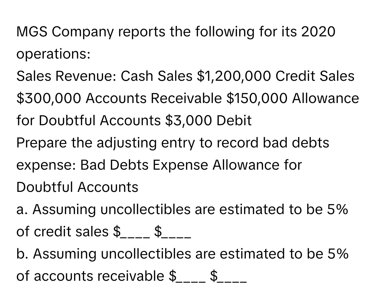 MGS Company reports the following for its 2020 operations:

Sales Revenue: Cash Sales $1,200,000  Credit Sales $300,000  Accounts Receivable $150,000  Allowance for Doubtful Accounts $3,000 Debit

Prepare the adjusting entry to record bad debts expense:  Bad Debts Expense  Allowance for Doubtful Accounts

a. Assuming uncollectibles are estimated to be 5% of credit sales  $____ $____

b. Assuming uncollectibles are estimated to be 5% of accounts receivable $____ $____