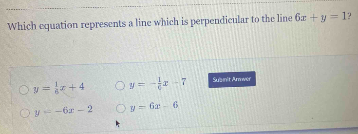 Which equation represents a line which is perpendicular to the line 6x+y=1 ?
y= 1/6 x+4 y=- 1/6 x-7 Submit Answer
y=-6x-2 y=6x-6