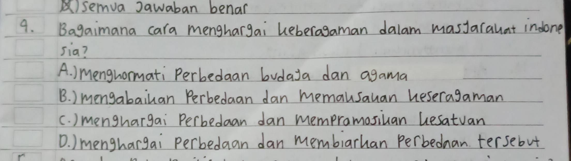 semva Jawaban benar
9. Bagaimana cara menghargai Leberagaman dalam masJarahat indone
sia?
A. ) Menghormati Perbedaan bvdaya dan agama
B. ) mengabailan Perbedaan dan memausauan heseragaman
c. ) menghargai Perbedaan dan mempromosiuan Gesatvan
D. ) menghargai perbedaan dan membiarhan Perbednan tersebut