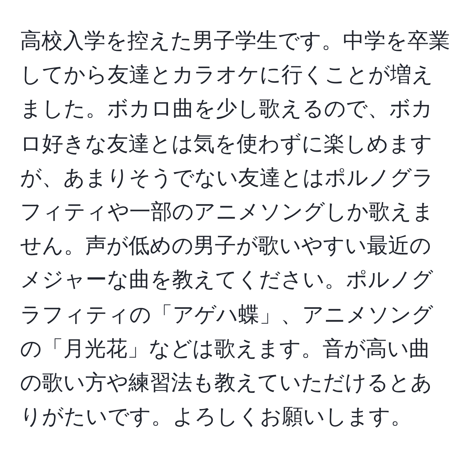 高校入学を控えた男子学生です。中学を卒業してから友達とカラオケに行くことが増えました。ボカロ曲を少し歌えるので、ボカロ好きな友達とは気を使わずに楽しめますが、あまりそうでない友達とはポルノグラフィティや一部のアニメソングしか歌えません。声が低めの男子が歌いやすい最近のメジャーな曲を教えてください。ポルノグラフィティの「アゲハ蝶」、アニメソングの「月光花」などは歌えます。音が高い曲の歌い方や練習法も教えていただけるとありがたいです。よろしくお願いします。