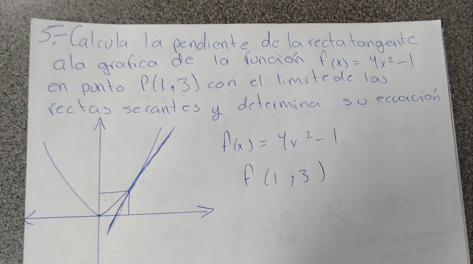 5Calcola Ia pendiente delarectatangente 
ala grafica de la funcion f(x)=4x^2-1
en punto P(1,3) con el limitedc las 
rectas secantes y dcteimina su ecacion
f(x)=yx^2-1
f(1,3)