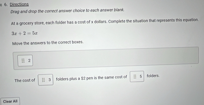 Directions 
Drag and drop the correct answer choice to each answer blank. 
At a grocery store, each folder has a cost of x dollars. Complete the situation that represents this equation.
3x+2=5x
Move the answers to the correct boxes. 
2 
The cost of 3 folders plus a $2 pen is the same cost of 5 folders. 
Clear All