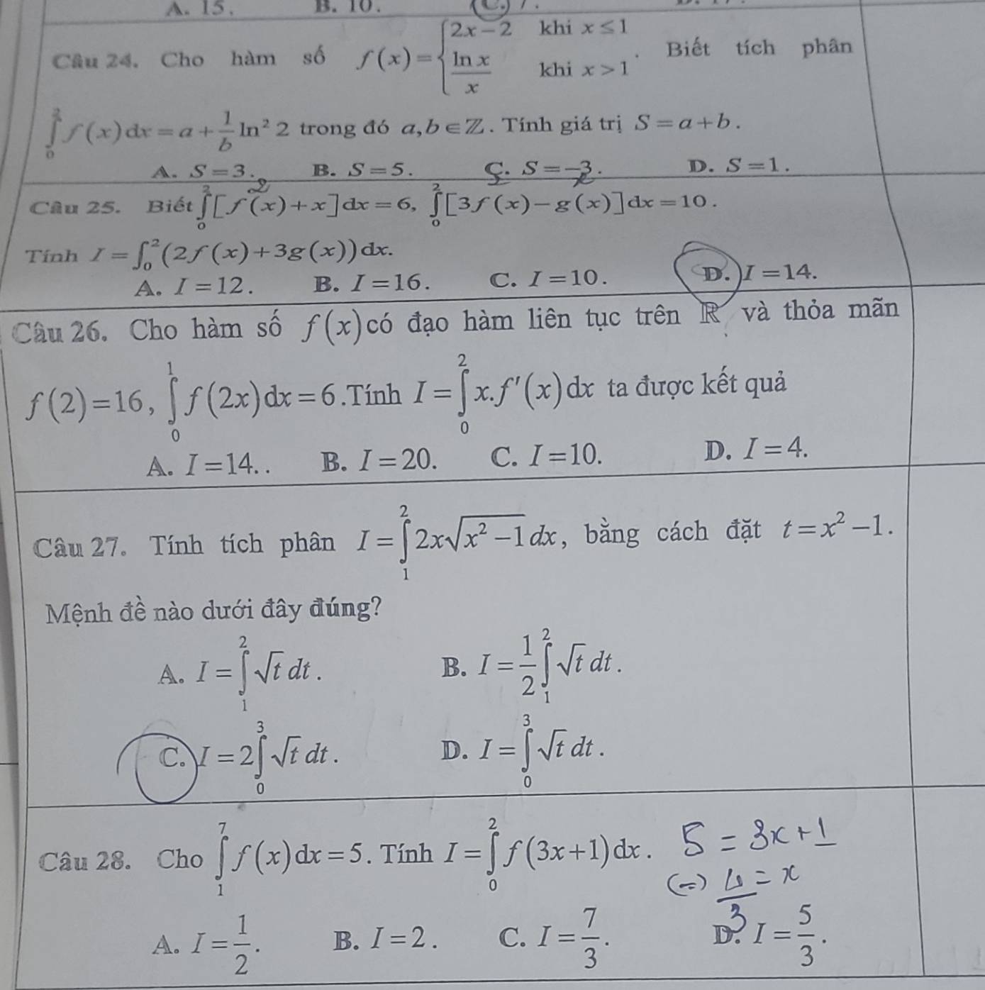 A. 15 . B. 10.
Câu 24. Cho hàm số f(x)=beginarrayl 2x-2 ln x xxxendarray. .beginarrayr khix≤ 1 khix>1endarray. Biết tích phân
∈tlimits _0^((frac a)4)f(x)dx=a+ 1/b ln^22 trong đó a,b∈ Z. Tính giá trị S=a+b.
A. S=3. B. S=5. C. S=-3. D. S=1.
Câu 25. Biết ∈tlimits _0^(4[f(x)+x]dx=6,∈tlimits _0^2[3f(x)-g(x)]dx=10.
Tính I=∈t _0^2(2f(x)+3g(x))dx.
A. I=12. B. I=16. C. I=10. D. I=14.
Câu 26. Cho hàm số f(x) có đạo hàm liên tục trên R và thỏa mãn
f(2)=16,∈tlimits _0^1f(2x)dx=6. Tính ^circ) I=∈tlimits _0^(2x.f'(x)dx ta được kết quả
frac 1)
A. I=14.. B. I=20. C. I=10. D. I=4.
Câu 27. Tính tích phân I=∈tlimits _1^(22xsqrt(x^2)-1)dx , bằng cách đặt t=x^2-1.
Mệnh đề nào dưới đây đúng?
A. I=∈tlimits _1^(2sqrt t)dt.
B. I= 1/2 ∈t _1^(2sqrt t)dt.
C. I=2∈tlimits _0^(3sqrt t)dt. I=∈tlimits _0^(3sqrt t)dt.
D.
Câu 28. Cho ∈tlimits _1^(7f(x)dx=5. Tính I=∈tlimits _0^2f(3x+1)dx.
A. I=frac 1)2. B. I=2. C. I= 7/3 . I= 5/3 .
D.