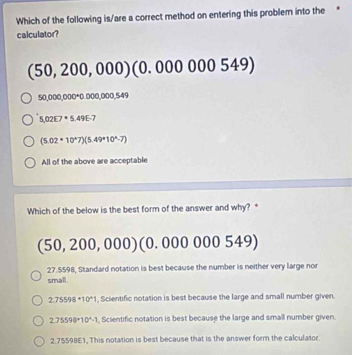 Which of the following is/are a correct method on entering this problem into the *
calculator?
(50,200,000)(0.00000549)
50,000,000^*0.000,000,549
5,02E7^(·)5.49E-7
(5.02*10^(wedge)7)(5.49*10^(wedge)-7)
All of the above are acceptable
Which of the below is the best form of the answer and why? *
(50,200,000) (0.000000 5 49 a
27.5598, Standard notation is best because the number is neither very large nor
small.
2.75598*10^(wedge)1 , Scientific notation is best because the large and small number given.
2.75598*10^(wedge)-1 , Scientific notation is best because the large and small number given.
2.75598E1, This notation is best because that is the answer form the calculator.