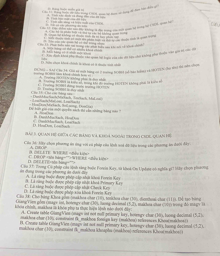 D. Ràng buộc miền giá trị
_
Câu 31: Rảng buộc đữ liệu trong CSDL quan hệ được sử dụng đề đảm bảo điều gi?
A. Tính xác định và đúng đân của đữ liệu
B. Tính bảo mật của dữ liệu
C. Tính sẵn sàng và hiệu suất của CSDL
D. Tất cả các phương án trên
Câu 32: Đặc điểm nào sau đây không là đặc trưng của một quan hệ trong hệ CSDL quan hệ?
Luru
A. Các bộ là phân biệt và thứ tự các bộ không quan trọng
B. Quan hệ không có thuộc tính đa trị hay phức tạp
C. Mỗi thuộc tính có một tên phân biệt và thứ tư các thuộc tính là quan trọng
D. Tên của các quan hệ có thể trùng nhau
Cầu 33: Phát biểu nào sai trong các phát biểu sau khi nói về khoá chính?
A. Một bảng có thể có nhiều khoá chính
B. Mỗi bảng có ít nhất một khoá
C. Xác định khoá phụ thuộc vào quan hệ logic của các dữ liệu chứ không phụ thuộc vào giá trị các dữ
liệu
D. Nên chọn khoá chính là khoá có ít thuộc tính nhất
ĐUNG - SAI Câu 34: Giả sứ một bảng có 2 trường SOBH (số bảo hiểm) và HOTEN (họ tên) thi nên chọn
trường SOBH làm khoá chính hơn vì :
A. Trường HOTEN không phải là duy nhất
B. Trường SOBH là kiểu số, trong khi đó trường HOTEN không phải là kiều số
C. Trường SOBH đứng trước trường HOTEN
D. Trường SOBH là duy nhất
Câu 35: Cho các bảng sau :
- DanhMucSach(MaSach, TenSach, MaLoai)
- LoaiSach(MaLoai, LoaiSach)
- HoaDon(MaSach, SoLuong, DonGia)
Để biết giá của một quyền sách thì cần những bảng nào ?
A. HoaDon
B. DanhMucSach, HoaDon
C. DanhMucSach, LoaiSach
D. HoaDon, LoaiSach
BảI 3. QUAN HỆ GIữA CÁC BẢNG VÀ KHOÁ NGOÀI TRONG CSDL QUAN Hệ
Câu 36: Hãy chọn phương án ứng với cú pháp câu lệnh xoá dữ liệu trong các phương án dưới đây:
A. DROP
B. DELETE WHERE
C. DROP WHERE
D. DELETE
Câu 37: Trong Cú pháp cầu lệnh ràng buộc Forein Key, từ khoá On Update có nghĩa gì? Hãy chọn phương
án đung trong các phương án dưới đây
A. Là ràng buộc được phép cập nhật khoá Forein Key
B. Là ràng buộc được phép cập nhật khoá Primary Key
C. Là ràng buộc được phép cập nhật Check Key
D. Là ràng buộc được phép xóa khoá Forein Key
Câu 38: Cho bảng Khoa gồm (makhoa char (10), tenkhoa char (30), dienthoai char (11)). Để tạo bảng
GiangVien gồm (magv int, hotengv char (30), luong decimal (5,2) 9, makhoa char (10)) trong đó magv là
khóa chính, makhoa là khóa phụ ta thực hiện lệnh nào dưới đây:
A. Create table GiangVien (magv int not null primary key, hotengv char (30), luong decimal (5,2),
makhoa char (10), constraint fk_makhoa foreign key (makhoa) references Khoa(makhoa))
B. Create table GiangVien (magv int not null primary key, hotengv char (30), luong decimal (5,2),
makhoa char (10), constraint fk_makhoa khoaphu (makhoa) references Khoa(makhoa))
