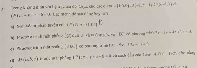 3: Trong không gian với hệ trục toạ độ Oxyz, cho các điểm A(1;6;0), B(-2;2;-1), C(5;-1;3) và
(P): x+y+z-6=0. Các mệnh đề sau đúng hay sai?
a) Một véctơ pháp tuyến của (P) là vector n=(1;1;1)
b) Phương trình mặt phẳng (Q) qua A và vuông góc với BC có phương trình 3x-3y+4z+15=0.
c) Phương trình mặt phẳng (ABC) có phương trình 19x-5y-37z-11=0.
d) M(a,b,c) thuộc mặt phẳng (P): x+y+z-6=0 và cách đều các điểm A, B. C. Tích ahc bằng
vuờng tại 4 và