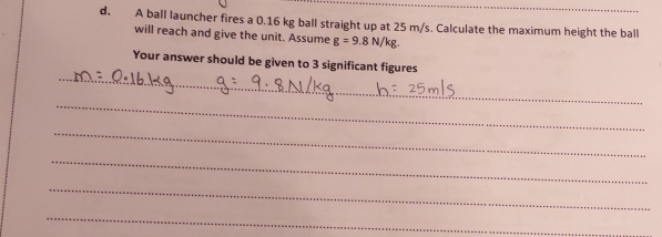 A ball launcher fires a 0.16 kg ball straight up at 25 m/s. Calculate the maximum height the ball 
will reach and give the unit. Assume g=9.8N/kg
_ 
Your answer should be given to 3 significant figures 
_ 
_ 
_ 
_ 
_