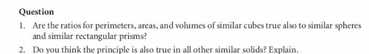 Are the ratios for perimeters, areas, and volumes of similar cubes true also to similar spheres 
and similar rectangular prisms? 
2. Do you think the principle is also true in all other similar solids? Explain.