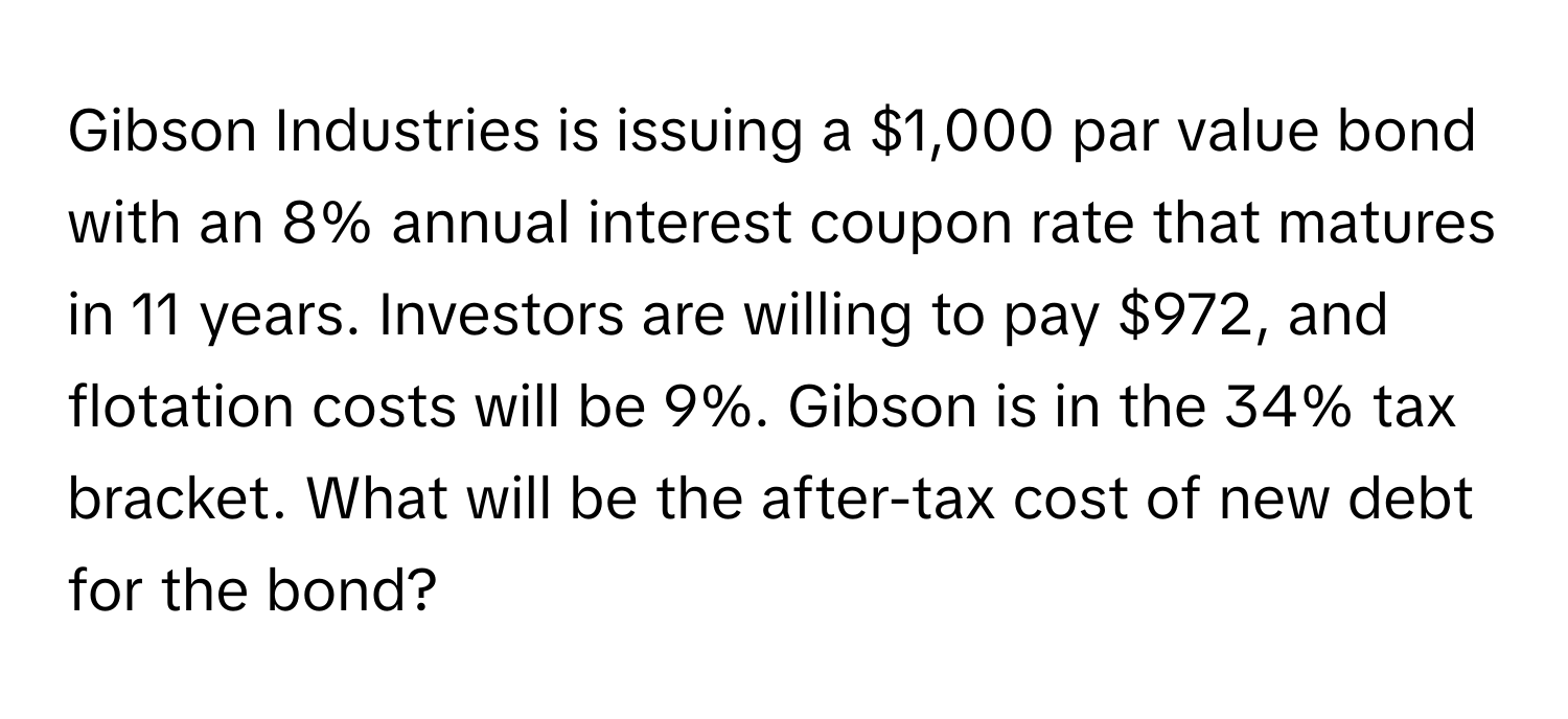 Gibson Industries is issuing a $1,000 par value bond with an 8% annual interest coupon rate that matures in 11 years. Investors are willing to pay $972, and flotation costs will be 9%. Gibson is in the 34% tax bracket. What will be the after-tax cost of new debt for the bond?