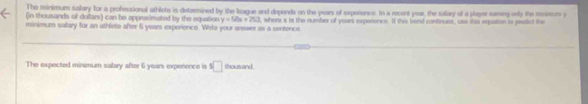 The minimum salary for a professional athlete is determined by the Ieague and depends on the years of experence. In a recent year, the salary of a player saming only the mnisurs y
(in thousands of dolfar) can be approximated by the equation y=50x+250
minimum salary for an athlete after 6 years experience. Writo your arewer as a sentence. I, where x is the number of years experience. If this trend continues, use shis equation to predict the 
The expected minimum salary after 6 years experience is s□ thand