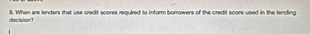 When are lenders that use credit scores required to inform borrowers of the credit score used in the lending 
decision?