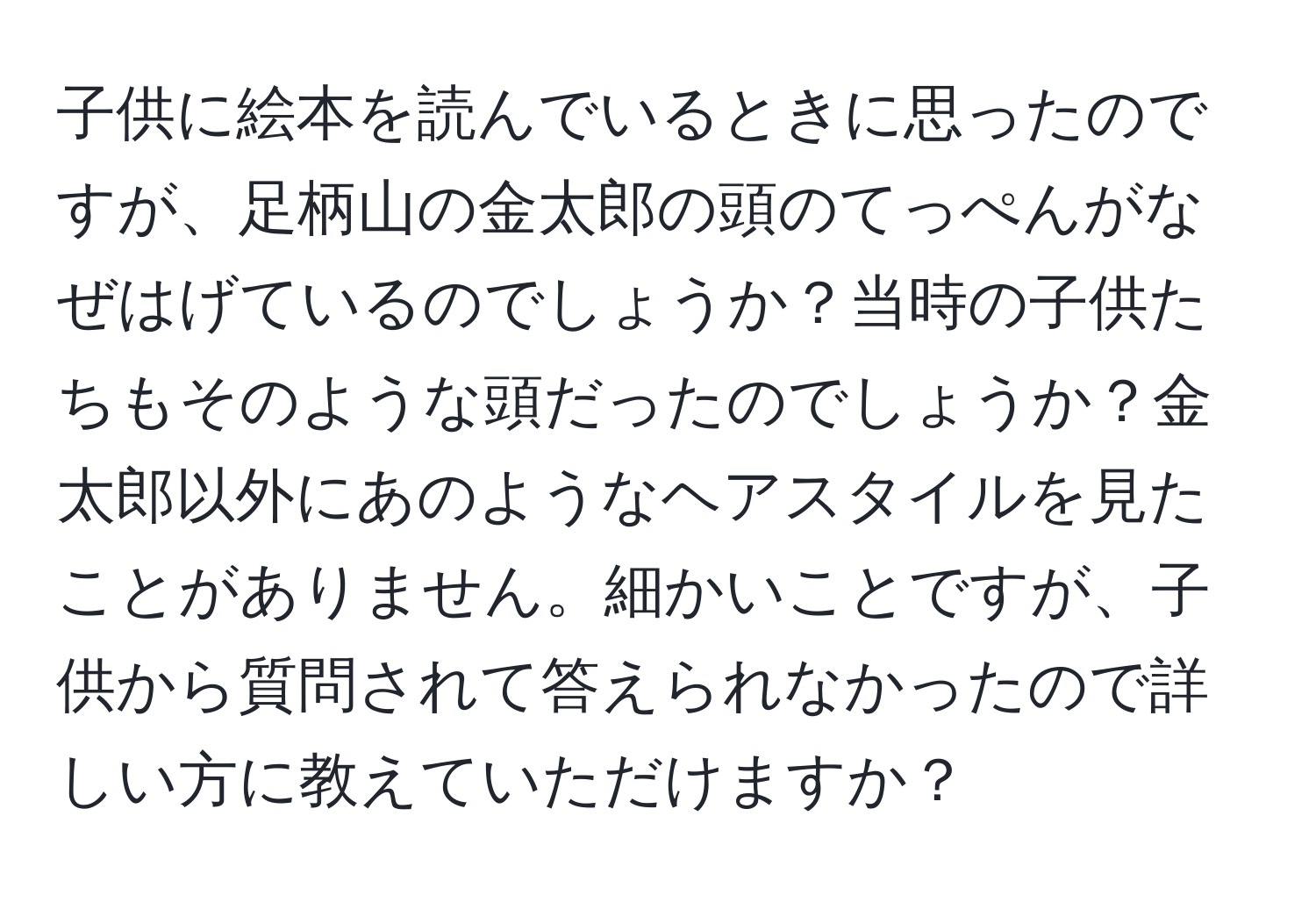 子供に絵本を読んでいるときに思ったのですが、足柄山の金太郎の頭のてっぺんがなぜはげているのでしょうか？当時の子供たちもそのような頭だったのでしょうか？金太郎以外にあのようなヘアスタイルを見たことがありません。細かいことですが、子供から質問されて答えられなかったので詳しい方に教えていただけますか？