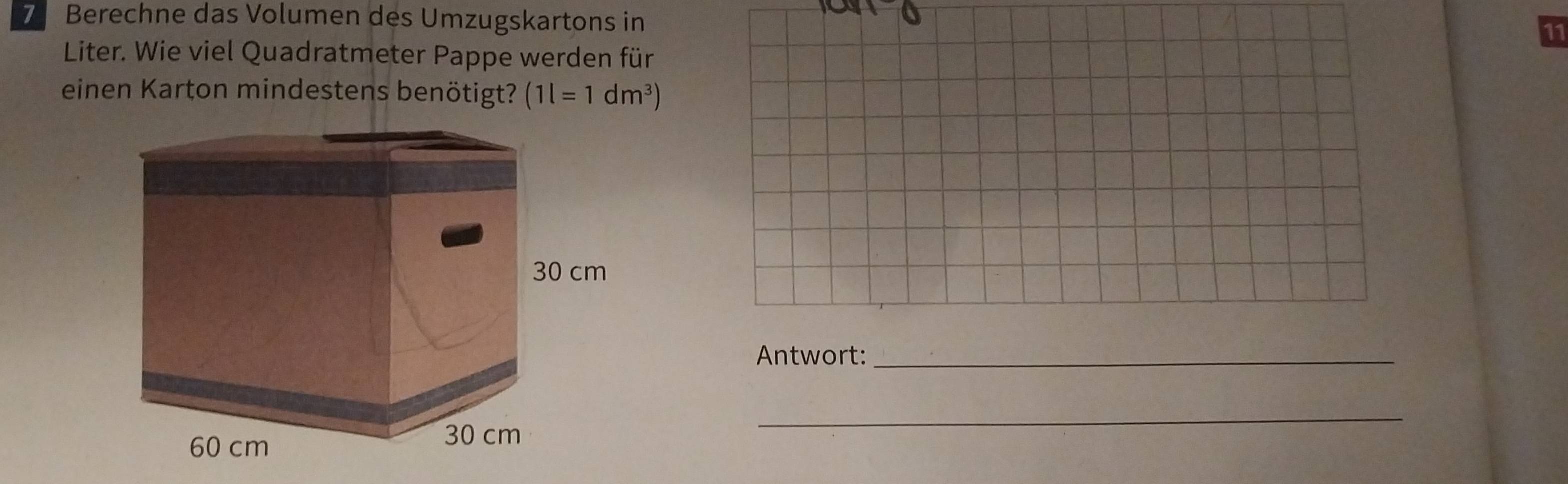 Berechne das Volumen des Umzugskartons in 
7 
Liter. Wie viel Quadratmeter Pappe werden für 
einen Karton mindestens benötigt? (1l=1dm^3)
Antwort:_ 
_