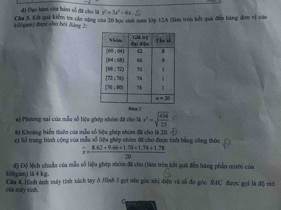 -1
đ) Đạo hàm của hàm số đã cho là y'=3x^2-6x
Câu 3. Kết quả kiểm tra cân nặng của 20 học sinh nam lớp 12A (làm tròn kết quả đến hàng đơn vị của
kilôgam) được cho bởi Bảng 2:
Bảng 2
a) Phương sai của mẫu số liệu ghép nhóm đã cho là s^2=sqrt(frac 436)25
b) Khoảng biển thiên của mẫu số liệu ghép nhóm đã cho là 20.
c) Số trung bình cộng của mẫu số liệu ghép nhóm đã cho được tính bằng công thức
overline x= (8.62+9.66+1.70+1.74+1.78)/20 
đ) Độ lệch chuẩn của mẫu số liệu ghép nhóm đã cho (làm tròn kết quả đến hàng phần mười của
kilôgam) là 4 kg.
Câu 4. Hình ảnh máy tính xách tay ở Hình 5 gợi nên góc nhị diện và số đo góc BAC được gọi là độ mở
của máy tính.