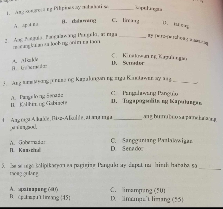 kaap
1. Ang kongreso ng Pilipinas ay nahahati sa _kapulungan.
A. apat na
B. dalawang C. limang D. tatlong
2. Ang Pangulo, Pangalawang Pangulo, at mga _ay pare-parehong maaaring
manungkulan sa loob ng anim na taon.
C. Kinatawan ng Kapulungan
A. Alkalde
D. Senador
B. Gobernador
3. Ang tumatayong pinuno ng Kapulungan ng mga Kinatawan ay ang _.
A. Pangulo ng Senado
C. Pangalawang Pangulo
B. Kalihim ng Gabinete
D. Tagapagsalita ng Kapulungan
4. Ang mga Alkalde, Bise-Alkalde, at ang mga _ang bumubuo sa pamahalaang
panlungsod.
A. Gobernador C. Sangguniang Panlalawigan
B. Konsehal D. Senador
_
5. Isa sa mga kalipikasyon sa pagiging Pangulo ay dapat na hindi bababa sa
taong gulang
A. apatnapung (40) C. limampung (50)
B. apatnapu’t limang (45) D. limampu’t limang (55)