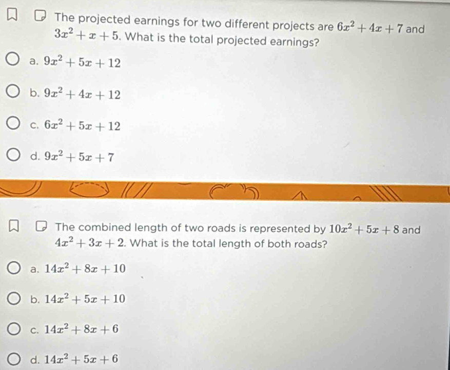 The projected earnings for two different projects are 6x^2+4x+7 and
3x^2+x+5. What is the total projected earnings?
a. 9x^2+5x+12
b. 9x^2+4x+12
C. 6x^2+5x+12
d. 9x^2+5x+7
The combined length of two roads is represented by 10x^2+5x+8 and
4x^2+3x+2. What is the total length of both roads?
a. 14x^2+8x+10
b. 14x^2+5x+10
C. 14x^2+8x+6
d. 14x^2+5x+6