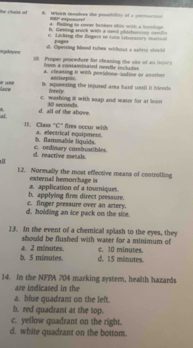 he chain of 9. Which involves the possibility of a permucosal
BBP exposure?
a. Failing to cover broken skin with a bandage
b. Getting stuck with a used phiebotomy needle
c. Licking the fingers to turn laboratory manual
pages
d. Opening blood tubes without a salety shield
mployee
10. Proper procedure for cleaning the site of an injury
from a contaminated needle includes
a. cleaning it with povidone-iodine or another
antiseptic.
e use b. squeezing the injured area hard until it bleeds
lace freely.
c. washing it with soap and water for at least
30 seconds.
s. d. all of the above.
al.
11. Class “C” fires occur with
a. electrical equipment.
b. flammable liquids.
c. ordinary combustibles.
d. reactive metals.
ll
12. Normally the most effective means of controlling
external hemorrhage is
a. application of a tourniquet.
b. applying firm direct pressure.
c. finger pressure over an artery.
d. holding an ice pack on the site.
13. In the event of a chemical splash to the eyes, they
should be flushed with water for a minimum of
a. 2 minutes. c. 10 minutes.
b. 5 minutes. d. 15 minutes.
14. In the NFPA 704 marking system, health hazards
are indicated in the
a. blue quadrant on the left.
b. red quadrant at the top.
c. yellow quadrant on the right.
d. white quadrant on the bottom.