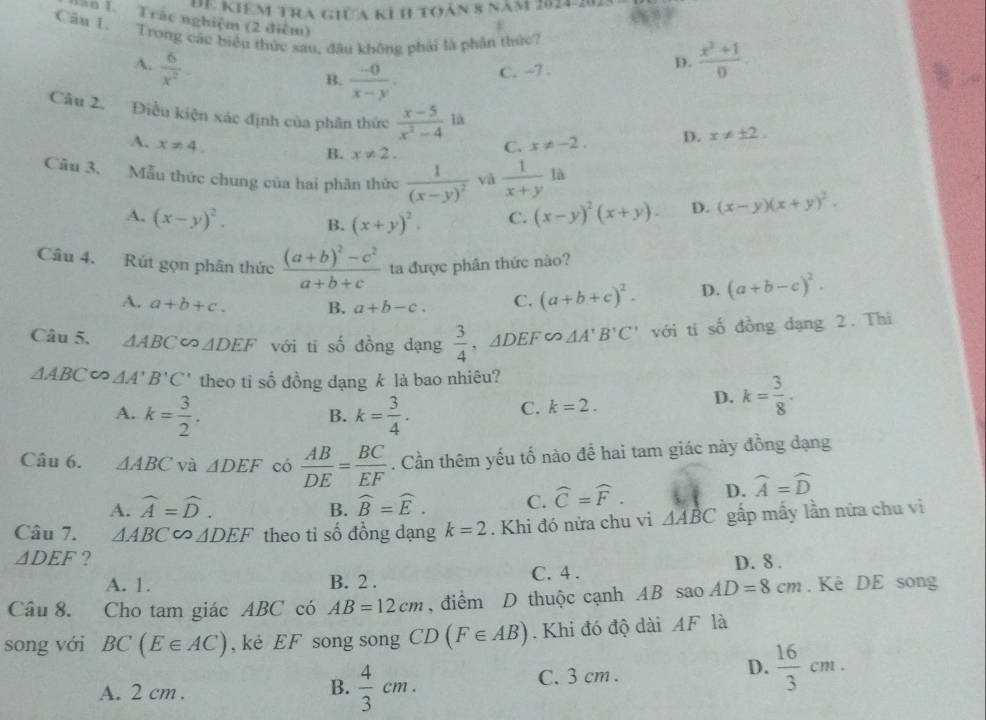 Đ Kiêm tra giữa kỉ h toàn 8 năm 2024-2  3/5 
e
Tăn 1. Trác nghiệm (2 điểm)
Câu 1. Trong các biểu thức sau, đầu không phải là phần thức?  (x^2+1)/0 
A.  6/x^2 
B.  (-0)/x-y . C. -7 . D.
Câu 2. Điều kiện xác định của phân thức  (x-5)/x^2-4 1d
A. x!= 4. C. x!= -2. D. x!= ± 2.
B. x!= 2.
Câu 3. Mẫu thức chung của hai phân thức frac 1(x-y)^2 và  1/x+y la
A. (x-y)^2. B. (x+y)^2. C. (x-y)^2(x+y). D. (x-y)(x+y)^2.
Câu 4. Rút gọn phân thức frac (a+b)^2-c^2a+b+c ta được phân thức nào?
A. a+b+c. B. a+b-c. C. (a+b+c)^2. D. (a+b-c)^2.
Câu 5. △ ABC∽ △ DEF với ti số đồng dạng  3/4 ,△ DEF∈fty △ A'B'C' với ti số đồng dạng 2. Thì
△ ABC∈fty △ A'B'C' theo ti số đồng dạng k là bao nhiêu?
A. k= 3/2 . k= 3/4 .
B.
C. k=2. D. k= 3/8 .
Câu 6. △ ABC và △ DEF có  AB/DE = BC/EF . Cần thêm yếu tố nào để hai tam giác này đồng dạng
A. widehat A=widehat D. widehat B=widehat E. C. widehat C=widehat F. D. widehat A=widehat D
B.
Câu 7. △ ABC △ DEF theo ti số đồng dạng k=2. Khi đó nửa chu vi △ ABC gấp mấy lần nửa chu vi
△ DEF ? D. 8 .
A. 1. B. 2 .
C. 4 .
Câu 8. Cho tam giác ABC có AB=12cm , điểm D thuộc cạnh AB sao AD=8cm. Kè DE song
song với BC(E∈ AC) , kè EF song song CD (F∈ AB). Khi đó độ dài AF là
A. 2 cm . C. 3 cm .  16/3 cm.
B.  4/3 cm.
D.