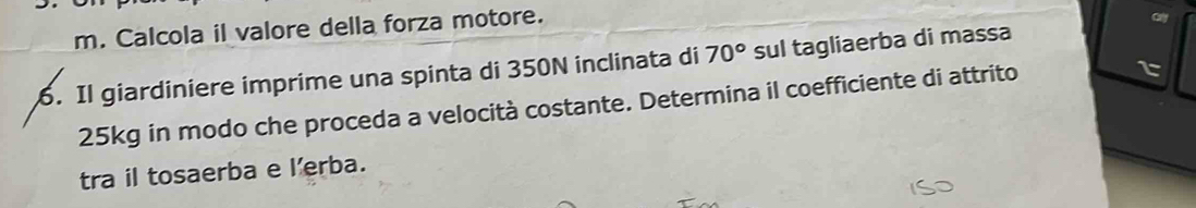 Calcola il valore della forza motore. 
oy 
. Il giardiniere imprime una spinta di 350N inclinata di 70° sul tagliaerba di massa
25kg in modo che proceda a velocità costante. Determina il coefficiente di attrito 
tra il tosaerba e lerba.