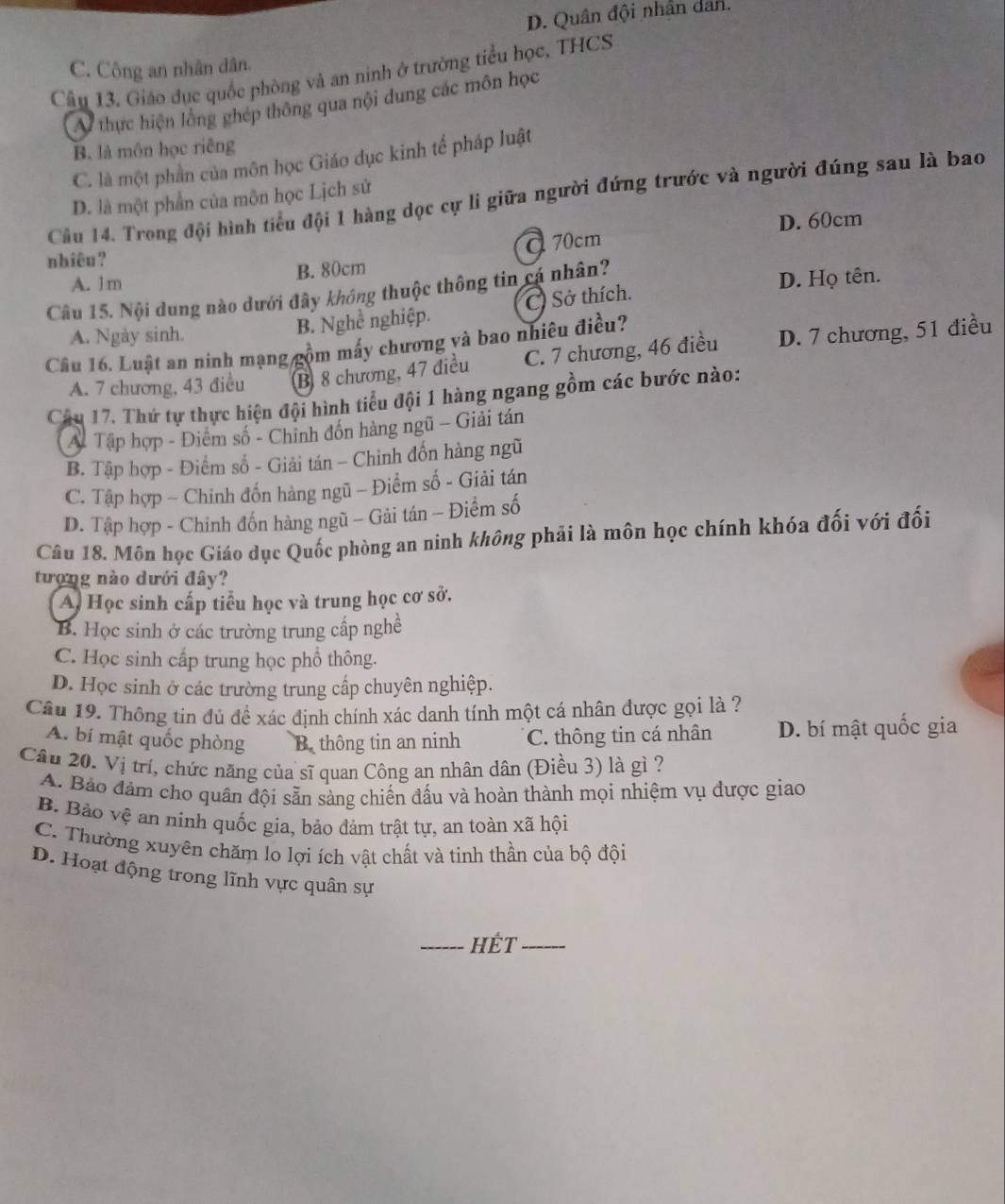 D. Quân đội nhân dan.
C. Công an nhân dân.
Câu 13. Giáo dục quốc phòng và an ninh ở trường tiểu học, THCS
Ai thực hiện lồng ghép thông qua nội dung các môn học
B. là môn học riêng
C. là một phần của môn học Giáo dục kinh tế pháp luật
Cầu 14. Trong đội hình tiểu đội 1 hàng dọc cự li giữa người đứng trước và người đúng sau là bao
D. là một phần của môn học Lịch sử
D. 60cm
α 70cm
nhiêu?
A. 1m B. 80cm
Câu 15. Nội dung nào dưới đây không thuộc thông tin cá nhân? D. Họ tên.
A. Ngày sinh.
B. Nghề nghiệp. C) Sở thích
Câu 16. Luật an ninh mạng gồm mấy chương và bao nhiêu điều?
A. 7 chương, 43 điều B 8 chương, 47 điều C. 7 chương, 46 điều D. 7 chương, 51 điều
Câu 17. Thứ tự thực hiện đội hình tiểu đội 1 hàng ngang gồm các bước nào:
A# Tập hợp - Điểm số - Chinh đốn hàng ngũ - Giải tán
B. Tập hợp - Điểm số - Giải tán - Chinh đốn hàng ngũ
C. Tập hợp - Chinh đốn hàng ngũ - Điểm số - Giải tán
D. Tập hợp - Chỉnh đốn hàng ngũ - Gải tán - Điểm số
Câu 18. Môn học Giáo dục Quốc phòng an ninh không phải là môn học chính khóa đối với đối
tượng nào dưới đây?
A Học sinh cấp tiểu học và trung học cơ sở.
B. Học sinh ở các trường trung cấp nghề
C. Học sinh cấp trung học phổ thông.
D. Học sinh ở các trường trung cấp chuyên nghiệp.
Câu 19. Thông tin đủ đề xác định chính xác danh tính một cá nhân được gọi là ?
A. bí mật quốc phòng B. thông tin an ninh C. thông tin cá nhân D. bí mật quốc gia
Câu 20. Vị trí, chức năng của sĩ quan Công an nhân dân (Điều 3) là gì ?
A. Bảo đảm cho quân đội sẵn sàng chiến đấu và hoàn thành mọi nhiệm vụ được giao
B. Bảo vệ an ninh quốc gia, bảo đảm trật tự, an toàn xã hội
C. Thường xuyên chăm lo lợi ích vật chất và tinh thần của bộ đội
D. Hoạt động trong lĩnh vực quân sự
_HÊT_