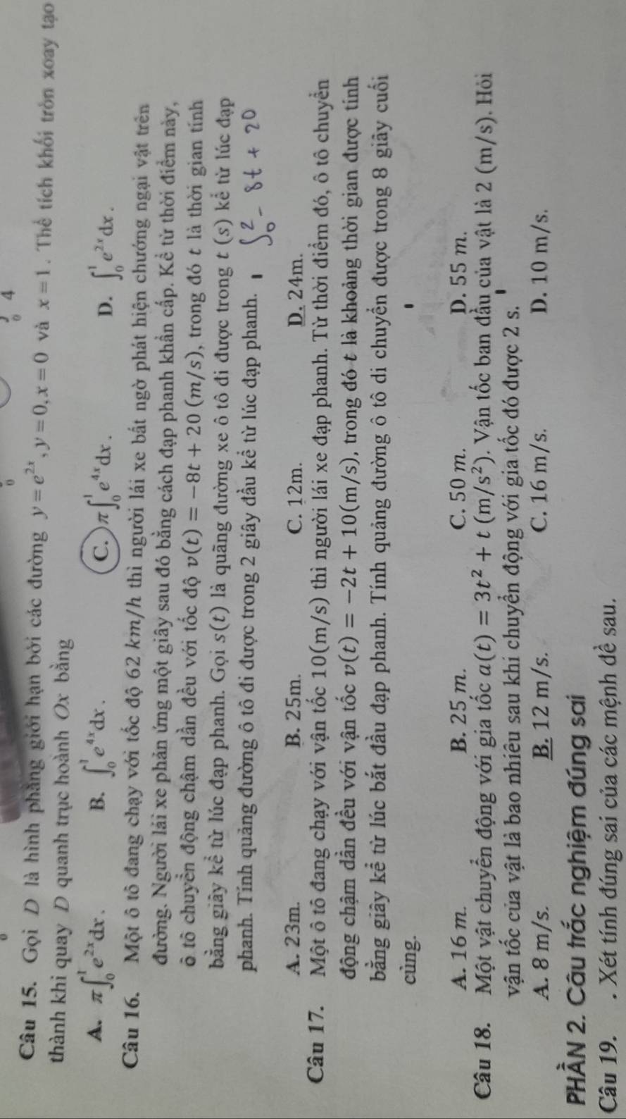 Gọi D là hình phẳng giới hạn bởi các đường y=e^(2x),y=0,x=0 và x=1. Thể tích khối tròn xoay tạo
thành khi quay D quanh trục hoành Ox bằng
B.
A. π ∈t _0^(1e^2x)dx. ∈t _0^(1e^4x)dx. C. π ∈t _0^(1e^4x)dx. D. ∈t _0^(1e^2x)dx.
Câu 16. Một ô tô đang chạy với tốc độ 62 km/h thì người lái xe bất ngờ phát hiện chướng ngại vật trên
đường. Người lải xe phản ứng một giây sau đó bằng cách đạp phanh khẩn cấp. Kể từ thời điểm này,
ô tô chuyển động chậm dần đều với tốc độ v(t)=-8t+20(m/s) , trong đó t là thời gian tính
bằng giãy kể từ lúc đạp phanh. Gọi s(t) là quãng đường xe ô tô đi được trong t(s) kể từ lúc đạp
phanh. Tính quảng đường ô tô đi được trong 2 giây đầu kể từ lúc đạp phanh.
A. 23m. B. 25m. C. 12m. D. 24m.
Câu 17. Một ô tô đang chạy với vận tốc 10(m/s) thì người lái xe đạp phanh. Từ thời điểm đó, ô tô chuyển
động chậm dần đều với vận tốc v(t)=-2t+10(m/s) , trong đó t là khoảng thời gian được tính
bằng giây kể từ lúc bắt đầu đạp phanh. Tính quảng đường ô tô di chuyển được trong 8 giây cuối
cùng.
A. 16 m. B. 25 m. C. 50 m. D. 55 m.
Câu 18. Một vật chuyển động với gia tốc a(t)=3t^2+t(m/s^2). Vận tốc ban đầu của vật là 2 (m/s). Hỏi
vận tốc của vật là bao nhiêu sau khi chuyển động với gia tốc đó được 2 s.
A. 8 m/s. B. 12 m/s. C. 16 m/s. D. 10 m/s.
PHÀN 2. Câu trắc nghiệm đúng sai
Câu 19. . Xét tính đúng sai của các mệnh đề sau.